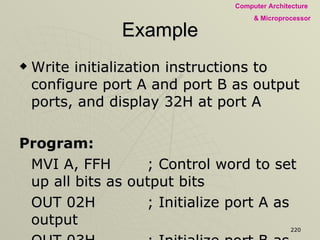 Example Write initialization instructions to configure port A and port B as output ports, and display 32H at port A  Program: MVI A, FFH ; Control word to set up all bits as output bits OUT 02H ; Initialize port A as output OUT 03H ; Initialize port B as output MVI A, 32H OUT 00H ; Display 32H at port A HLT 