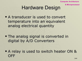 Hardware Design A transducer is used to convert temperature into an equivalent analog electrical quantity The analog signal is converted in digital by A/D Converters A relay is used to switch heater ON & OFF Two digit 7-segment display is used to display the temperature All these hardware are interface to MPU through I/O ports EPROM is used to store the Software 