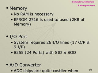 Memory No RAM is necessary EPROM 2716 is used to used (2KB of Memory) I/O Port System requires 26 I/O lines (17 O/P & 9 I/P) 8255 (24 Ports) with SID & SOD A/D Converter ADC chips are quite costlier when compared to DAC. As fast conversion is not necessary ADC can be implemented by using an external DAC and a comparator with MPU as Controller 