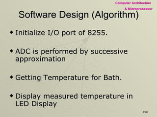 Software Design (Algorithm) Initialize I/O port of 8255. ADC is performed by successive approximation Getting Temperature for Bath. Display measured temperature in LED Display  Read the desired temperature from Switches Comparing measured temp. with desired temp. & making SOD low or high  Generate a delay of 2 Second 