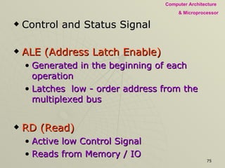 Control and Status Signal ALE (Address Latch Enable) Generated in the beginning of each operation Latches  low - order address from the multiplexed bus RD (Read) Active low Control Signal Reads from Memory / IO WR (Write) Active low Control Signal Writes to selected Memory / IO 