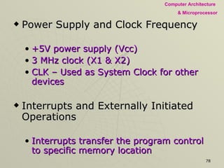 Power Supply and Clock Frequency +5V power supply (Vcc) 3 MHz clock (X1 & X2) CLK – Used as System Clock for other devices Interrupts and Externally Initiated Operations Interrupts transfer the program control to specific memory location INTR (Interrupt Request) A general-purpose interrupt . INTA (Interrupt Acknowledge) Acknowledges an interrupt 