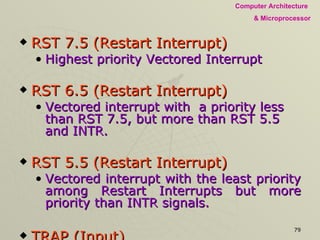 RST 7.5 (Restart Interrupt) Highest priority Vectored Interrupt RST 6.5 (Restart Interrupt) Vectored interrupt with  a priority less than RST 7.5, but more than RST 5.5 and INTR. RST 5.5 (Restart Interrupt) Vectored interrupt with the least priority among Restart Interrupts but more priority than INTR signals. TRAP (Input) A non-maskable restart interrupt.  highest priority of any interrupt. Externally initiated signals are instantiated by an external device  