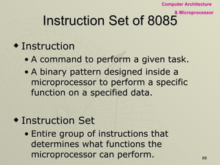 Instruction Set of 8085 Instruction  A command to perform a given task.  A binary pattern designed inside a microprocessor to perform a specific function on a specified data.  Instruction Set Entire group of instructions that determines what functions the microprocessor can perform.  Parts of Instruction:  Task to be performed – operation code (opcode) Data to be operated on –  operand.  