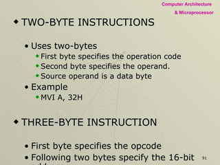 TWO-BYTE INSTRUCTIONS Uses two-bytes  First byte specifies the operation code  Second byte specifies the operand.  Source operand is a data byte Example MVI A, 32H THREE-BYTE INSTRUCTION First byte specifies the opcode Following two bytes specify the 16-bit address.  second byte – low-order address or data third byte is the high-order address or data Example JMP 2085H, LXI H, 2050H 