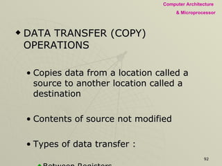 DATA TRANSFER (COPY) OPERATIONS Copies data from a location called a source to another location called a destination Contents of source not modified Types of data transfer : Between Registers. Specific data byte to a register or a memory location. Between a memory location and a register Between an I/O device and the accumulator. 