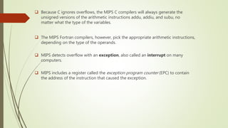  Because C ignores overflows, the MIPS C compilers will always generate the
unsigned versions of the arithmetic instructions addu, addiu, and subu, no
matter what the type of the variables.
 The MIPS Fortran compilers, however, pick the appropriate arithmetic instructions,
depending on the type of the operands.
 MIPS detects overflow with an exception, also called an interrupt on many
computers.
 MIPS includes a register called the exception program counter (EPC) to contain
the address of the instruction that caused the exception.
 