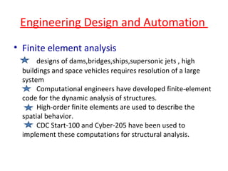 Engineering Design and Automation  Finite element analysis designs of dams,bridges,ships,supersonic jets , high buildings and space vehicles requires resolution of a large system Computational engineers have developed finite-element code for the dynamic analysis of structures. High-order finite elements are used to describe the spatial behavior. CDC Start-100 and Cyber-205 have been used to implement these computations for structural analysis. 