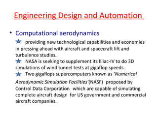 Engineering Design and Automation  Computational aerodynamics providing new technological capabilities and economies in pressing ahead with aircraft and spacecraft lift and turbulence studies.  NASA is seeking to supplement its Illiac-IV to do 3D simulations of wind tunnel tests at gigaflop speeds. Two gigaflops supercomputers known as ‘ Numerical Aerodynamic Simulation Facilities’ (NASF)   proposed by   Control Data Corporation  which are capable of simulating complete aircraft design  for US government and commercial aircraft companies. 