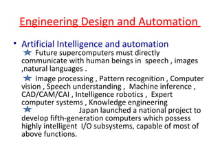 Engineering Design and Automation  Artificial Intelligence and automation   Future supercomputers must directly communicate with human beings in  speech , images ,natural languages . Image processing , Pattern recognition , Computer vision , Speech understanding ,  Machine inference , CAD/CAM/CAI , Intelligence robotics ,  Expert computer systems , Knowledge engineering  Japan launched a national project to develop fifth-generation computers which possess highly intelligent  I/O subsystems, capable of most of above functions.  