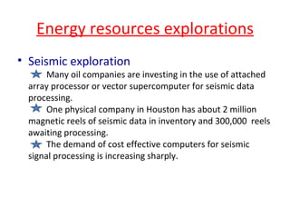 Energy resources explorations Seismic exploration  Many oil companies are investing in the use of attached array processor or vector supercomputer for seismic data processing. One physical company in Houston has about 2 million magnetic reels of seismic data in inventory and 300,000  reels awaiting processing. The demand of cost effective computers for seismic signal processing is increasing sharply. 