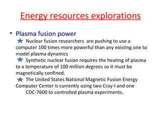 Energy resources explorations Plasma fusion power Nuclear fusion researchers  are pushing to use a computer 100 times more powerful than any existing one to  model plasma dynamics Synthetic nuclear fusion requires the heating of plasma to a temperature of 100 million degrees so it must be magnetically confined. The United States National Magnetic Fusion Energy Computer Center is currently using two Cray-I and one  CDC-7600 to controlled plasma experiments. 