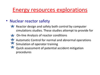 Energy resources explorations Nuclear reactor safety Reactor design and safety both control by computer  simulations studies. These studies attempt to provide for    On-line Analysis of reactor conditions Automatic Control for normal and abnormal operations  Simulation of operator training  Quick assessment of potential accident mitigation  procedures 
