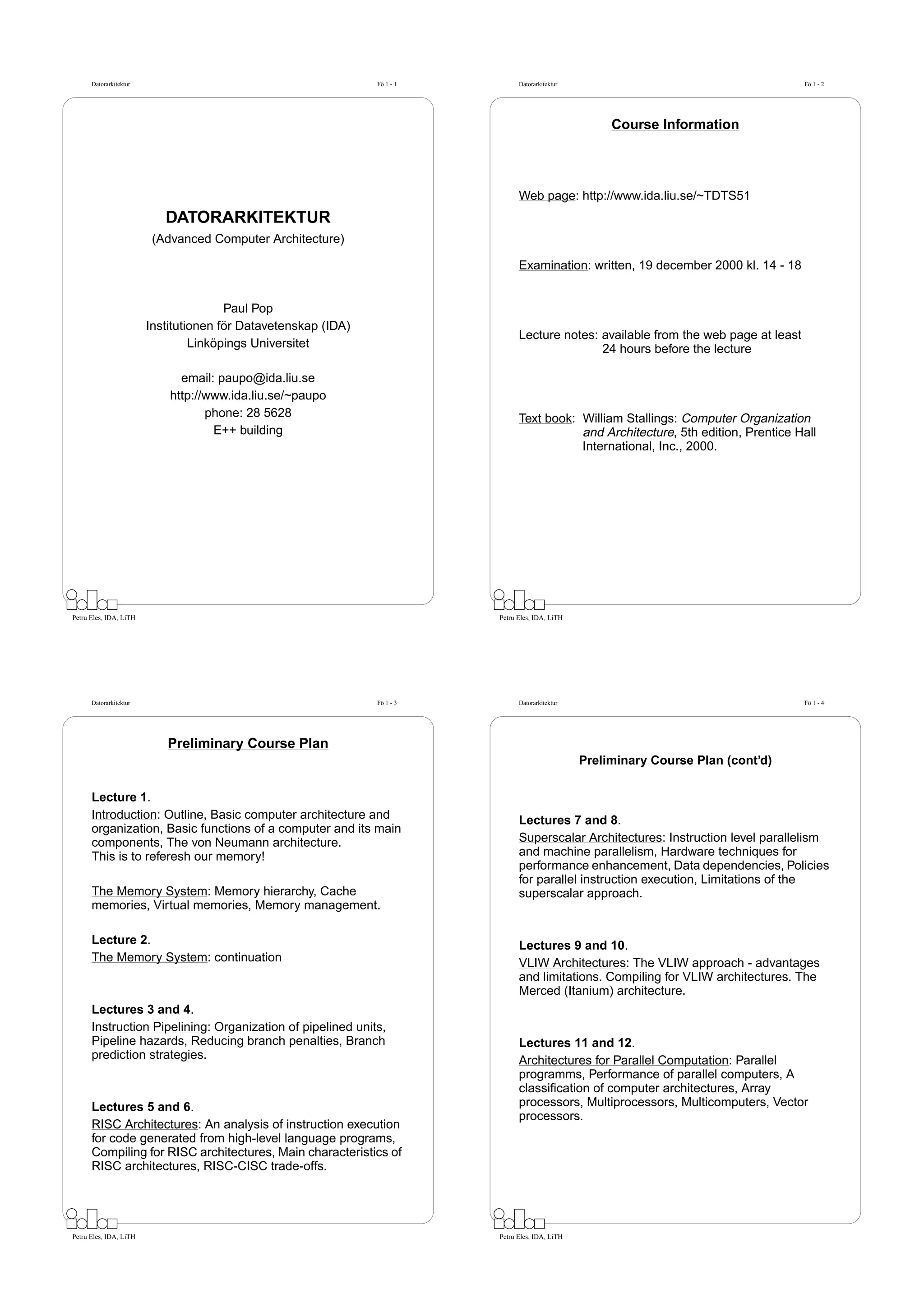 Datorarkitektur                                           Fö 1 - 1         Datorarkitektur                                       Fö 1 - 2




                                                                                                        Course Information




                                                                                 Web page: http://www.ida.liu.se/~TDTS51
                           DATORARKITEKTUR
                         (Advanced Computer Architecture)

                                                                                 Examination: written, 19 december 2000 kl. 14 - 18


                                       Paul Pop
                        Institutionen för Datavetenskap (IDA)
                                                                                 Lecture notes: available from the web page at least
                                 Linköpings Universitet                                         24 hours before the lecture

                              email: paupo@ida.liu.se
                            http://www.ida.liu.se/~paupo
                                   phone: 28 5628                                Text book: William Stallings: Computer Organization
                                    E++ building                                            and Architecture, 5th edition, Prentice Hall
                                                                                            International, Inc., 2000.




Petru Eles, IDA, LiTH                                                      Petru Eles, IDA, LiTH




      Datorarkitektur                                           Fö 1 - 3         Datorarkitektur                                       Fö 1 - 4




                           Preliminary Course Plan
                                                                                                   Preliminary Course Plan (cont’d)

      Lecture 1.
      Introduction: Outline, Basic computer architecture and                     Lectures 7 and 8.
      organization, Basic functions of a computer and its main
      components, The von Neumann architecture.                                  Superscalar Architectures: Instruction level parallelism
      This is to referesh our memory!                                            and machine parallelism, Hardware techniques for
                                                                                 performance enhancement, Data dependencies, Policies
                                                                                 for parallel instruction execution, Limitations of the
      The Memory System: Memory hierarchy, Cache                                 superscalar approach.
      memories, Virtual memories, Memory management.

      Lecture 2.                                                                 Lectures 9 and 10.
      The Memory System: continuation                                            VLIW Architectures: The VLIW approach - advantages
                                                                                 and limitations. Compiling for VLIW architectures. The
                                                                                 Merced (Itanium) architecture.
      Lectures 3 and 4.
      Instruction Pipelining: Organization of pipelined units,
      Pipeline hazards, Reducing branch penalties, Branch                        Lectures 11 and 12.
      prediction strategies.                                                     Architectures for Parallel Computation: Parallel
                                                                                 programms, Performance of parallel computers, A
                                                                                 classiﬁcation of computer architectures, Array
      Lectures 5 and 6.                                                          processors, Multiprocessors, Multicomputers, Vector
                                                                                 processors.
      RISC Architectures: An analysis of instruction execution
      for code generated from high-level language programs,
      Compiling for RISC architectures, Main characteristics of
      RISC architectures, RISC-CISC trade-offs.




Petru Eles, IDA, LiTH                                                      Petru Eles, IDA, LiTH
 