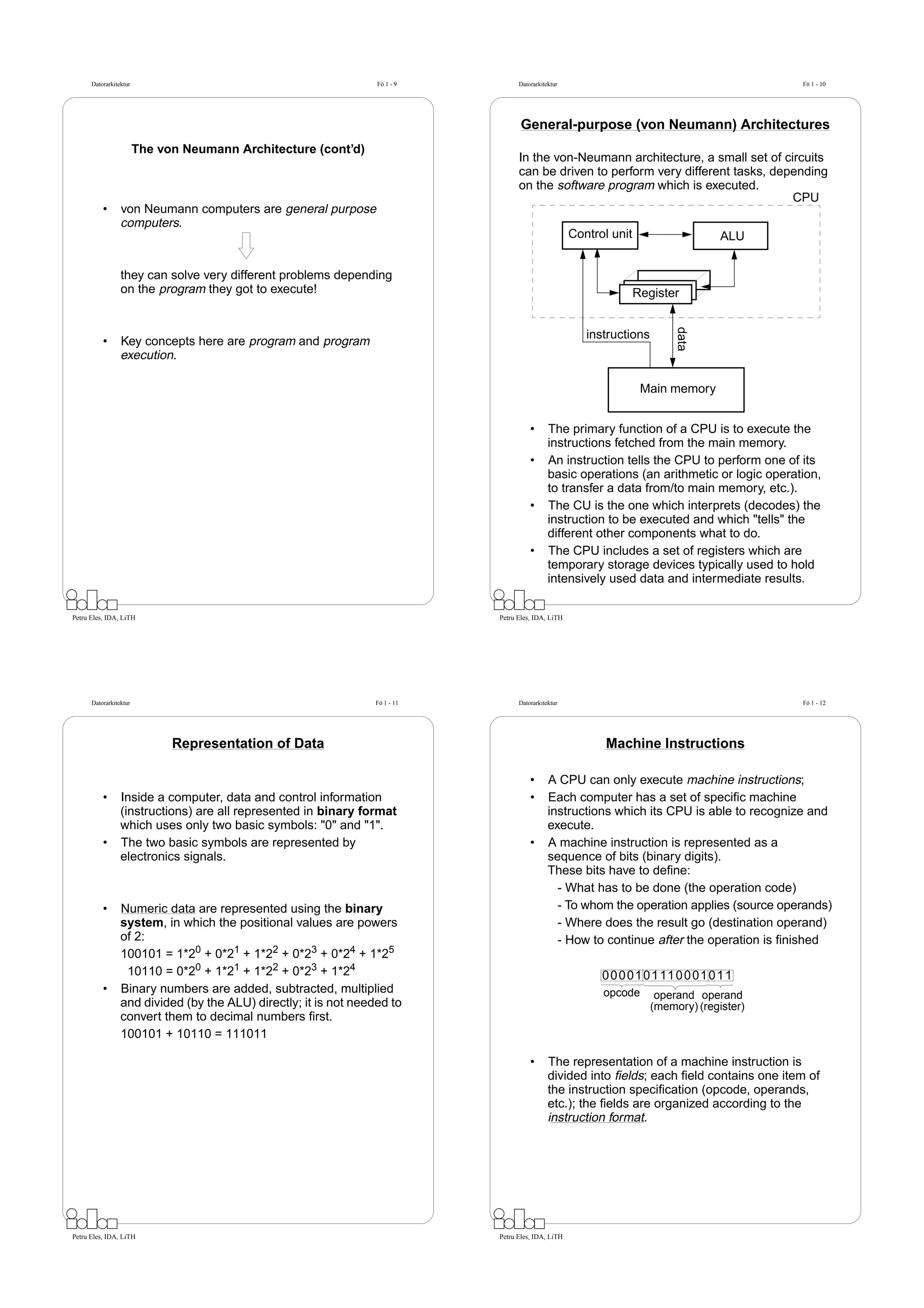 Datorarkitektur                                             Fö 1 - 9          Datorarkitektur                                           Fö 1 - 10




                                                                                     General-purpose (von Neumann) Architectures
                        The von Neumann Architecture (cont’d)
                                                                                    In the von-Neumann architecture, a small set of circuits
                                                                                    can be driven to perform very different tasks, depending
                                                                                    on the software program which is executed.
                                                                                                                                      CPU
          •      von Neumann computers are general purpose
                 computers.
                                                                                                      Control unit                    ALU


                 they can solve very different problems depending
                 on the program they got to execute!                                                                 Register




                                                                                                                             data
                                                                                                         instructions
          •      Key concepts here are program and program
                 execution.

                                                                                                                      Main memory


                                                                                        •      The primary function of a CPU is to execute the
                                                                                               instructions fetched from the main memory.
                                                                                        •      An instruction tells the CPU to perform one of its
                                                                                               basic operations (an arithmetic or logic operation,
                                                                                               to transfer a data from/to main memory, etc.).
                                                                                        •      The CU is the one which interprets (decodes) the
                                                                                               instruction to be executed and which "tells" the
                                                                                               different other components what to do.
                                                                                        •      The CPU includes a set of registers which are
                                                                                               temporary storage devices typically used to hold
                                                                                               intensively used data and intermediate results.

Petru Eles, IDA, LiTH                                                         Petru Eles, IDA, LiTH




      Datorarkitektur                                             Fö 1 - 11         Datorarkitektur                                           Fö 1 - 12




                              Representation of Data                                                         Machine Instructions

                                                                                        •      A CPU can only execute machine instructions;
          •      Inside a computer, data and control information                        •      Each computer has a set of speciﬁc machine
                 (instructions) are all represented in binary format                           instructions which its CPU is able to recognize and
                 which uses only two basic symbols: "0" and "1".                               execute.
          •      The two basic symbols are represented by                               •      A machine instruction is represented as a
                 electronics signals.                                                          sequence of bits (binary digits).
                                                                                               These bits have to deﬁne:
                                                                                                 - What has to be done (the operation code)
          •      Numeric data are represented using the binary                                   - To whom the operation applies (source operands)
                 system, in which the positional values are powers                               - Where does the result go (destination operand)
                 of 2:                                                                           - How to continue after the operation is ﬁnished
                 100101 = 1*20 + 0*21 + 1*22 + 0*23 + 0*24 + 1*25
                  10110 = 0*20 + 1*21 + 1*22 + 0*23 + 1*24                                                  0 0 0 01 0 1 11 0 0 01 0 1 1
          •      Binary numbers are added, subtracted, multiplied                                           opcode       operand operand
                 and divided (by the ALU) directly; it is not needed to                                                 (memory) (register)
                 convert them to decimal numbers ﬁrst.
                 100101 + 10110 = 111011

                                                                                        •      The representation of a machine instruction is
                                                                                               divided into ﬁelds; each ﬁeld contains one item of
                                                                                               the instruction speciﬁcation (opcode, operands,
                                                                                               etc.); the ﬁelds are organized according to the
                                                                                               instruction format.




Petru Eles, IDA, LiTH                                                         Petru Eles, IDA, LiTH
 