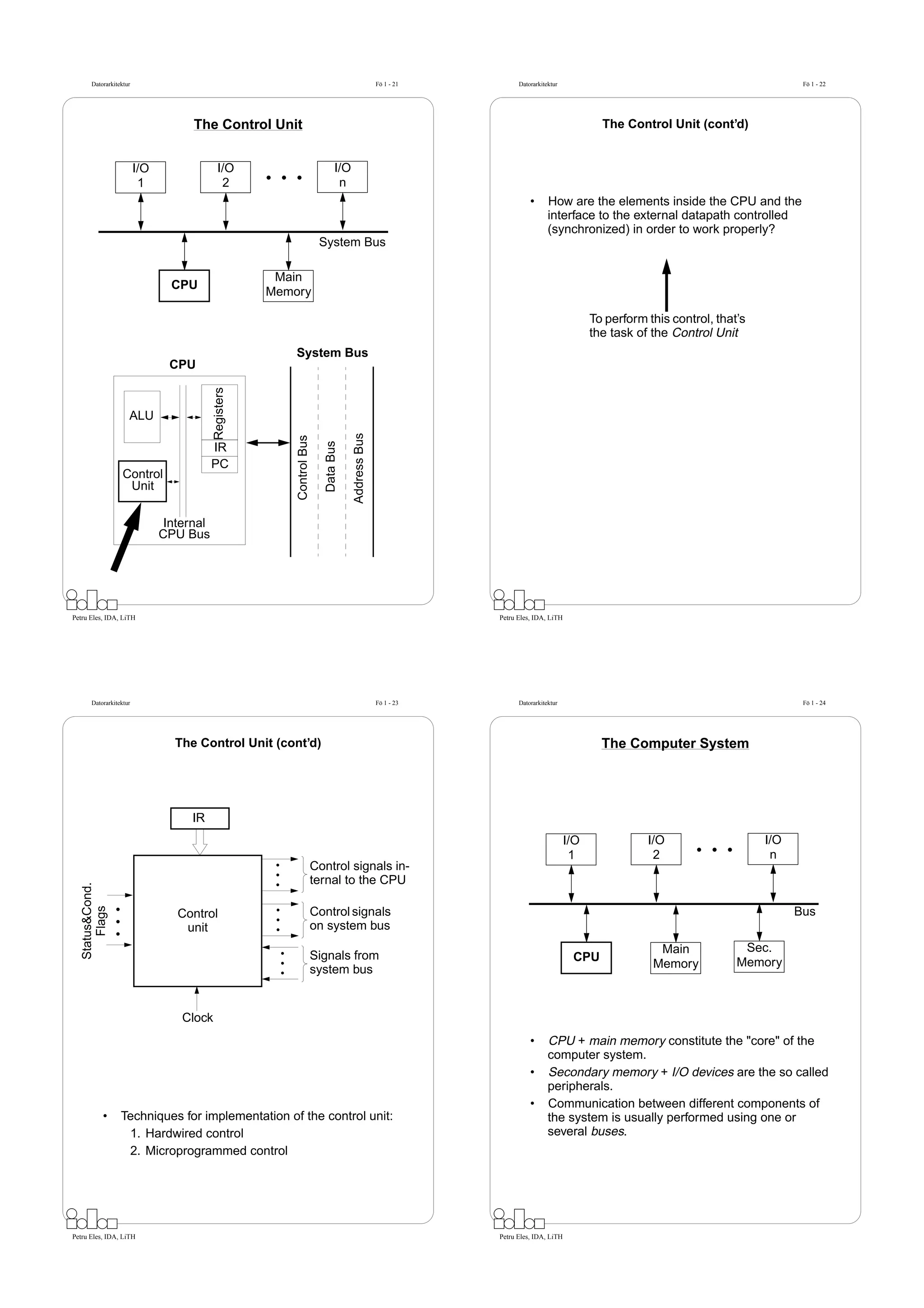 Datorarkitektur                                                                               Fö 1 - 21         Datorarkitektur                                                  Fö 1 - 22




                                     The Control Unit                                                                                            The Control Unit (cont’d)


                         I/O                 I/O                                 I/O
                          1                   2                                   n
                                                                                                                           •      How are the elements inside the CPU and the
                                                                                                                                  interface to the external datapath controlled
                                                                                                                                  (synchronized) in order to work properly?
                                                                          System Bus

                                                        Main
                                 CPU
                                                       Memory

                                                                                                                                               To perform this control, that’s
                                                                                                                                               the task of the Control Unit
                                                           System Bus
                                CPU
                                           Registers




                     ALU
                                                                                       Address Bus
                                                           Control Bus

                                                                            Data Bus




                                           IR
                                           PC
                   Control
                    Unit

                                Internal
                               CPU Bus




Petru Eles, IDA, LiTH                                                                                            Petru Eles, IDA, LiTH




       Datorarkitektur                                                                               Fö 1 - 23         Datorarkitektur                                                  Fö 1 - 24




                                 The Control Unit (cont’d)                                                                                       The Computer System




                                    IR
                                                                                                                                         I/O              I/O                    I/O
                                                                                                                                          1                2                      n
                                                                         Control signals in-
                                                                         ternal to the CPU
   Status&Cond.
       Flags




                                  Control                                Control signals                                                                                               Bus
                                   unit                                  on system bus
                                                                                                                                                            Main             Sec.
                                                                         Signals from                                                     CPU
                                                                                                                                                           Memory           Memory
                                                                         system bus


                                   Clock
                                                                                                                           •      CPU + main memory constitute the "core" of the
                                                                                                                                  computer system.
                                                                                                                           •      Secondary memory + I/O devices are the so called
                                                                                                                                  peripherals.
                                                                                                                           •      Communication between different components of
            •     Techniques for implementation of the control unit:                                                              the system is usually performed using one or
                   1. Hardwired control                                                                                           several buses.
                   2. Microprogrammed control




Petru Eles, IDA, LiTH                                                                                            Petru Eles, IDA, LiTH
 
