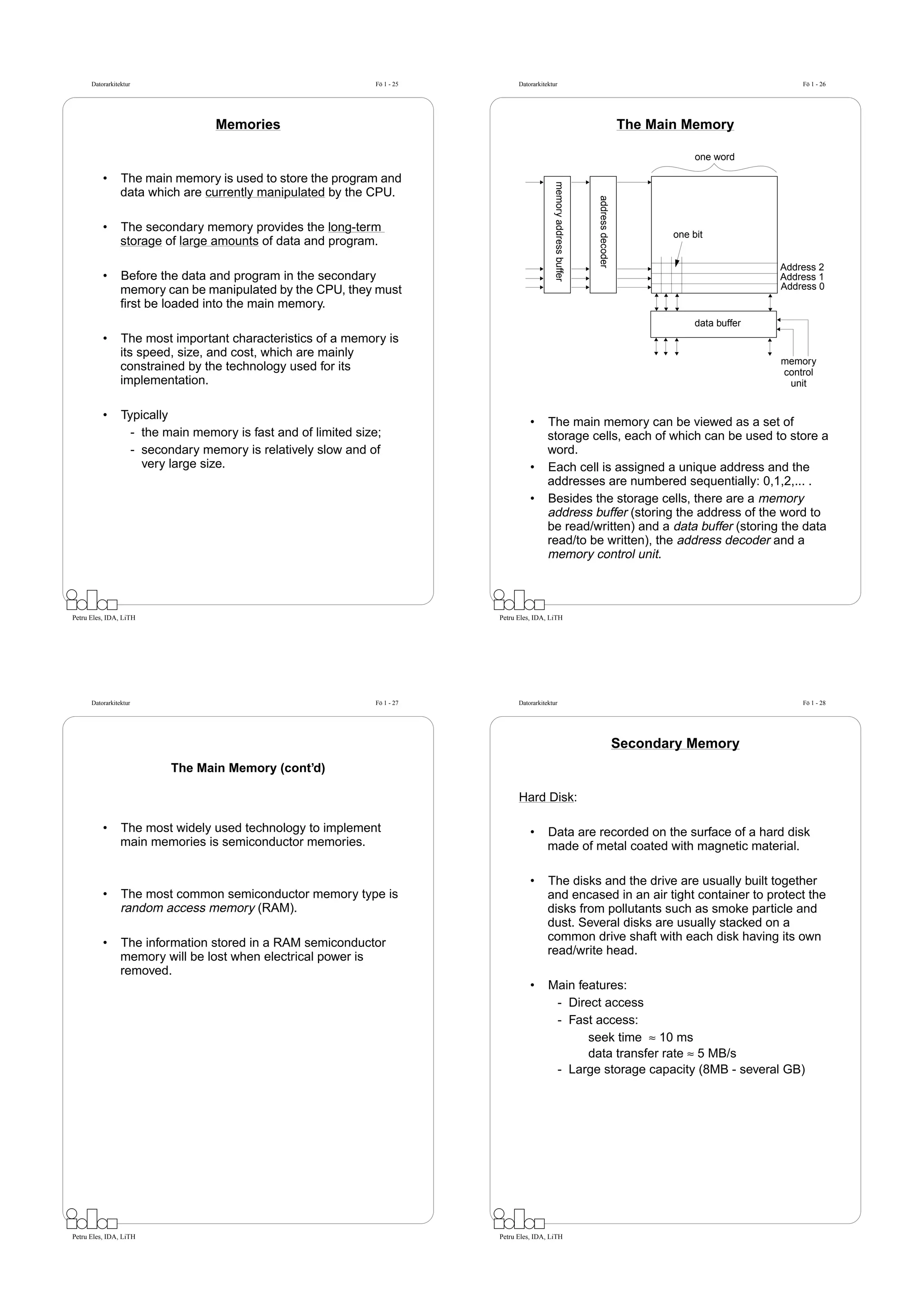 Datorarkitektur                                          Fö 1 - 25         Datorarkitektur                                                                      Fö 1 - 26




                                  Memories                                                                                              The Main Memory

                                                                                                                                                    one word

          •      The main memory is used to store the program and




                                                                                              memory address buffer
                 data which are currently manipulated by the CPU.




                                                                                                                      address decoder
          •      The secondary memory provides the long-term
                                                                                                                                               one bit
                 storage of large amounts of data and program.

                                                                                                                                                                  Address 2
          •      Before the data and program in the secondary                                                                                                     Address 1
                 memory can be manipulated by the CPU, they must                                                                                                  Address 0
                 ﬁrst be loaded into the main memory.
                                                                                                                                                    data buffer
          •      The most important characteristics of a memory is
                 its speed, size, and cost, which are mainly
                                                                                                                                                                  memory
                 constrained by the technology used for its                                                                                                       control
                 implementation.                                                                                                                                   unit


          •      Typically
                                                                                     •      The main memory can be viewed as a set of
                   - the main memory is fast and of limited size;                           storage cells, each of which can be used to store a
                   - secondary memory is relatively slow and of                             word.
                     very large size.                                                •      Each cell is assigned a unique address and the
                                                                                            addresses are numbered sequentially: 0,1,2,... .
                                                                                     •      Besides the storage cells, there are a memory
                                                                                            address buffer (storing the address of the word to
                                                                                            be read/written) and a data buffer (storing the data
                                                                                            read/to be written), the address decoder and a
                                                                                            memory control unit.



Petru Eles, IDA, LiTH                                                      Petru Eles, IDA, LiTH




      Datorarkitektur                                          Fö 1 - 27         Datorarkitektur                                                                      Fö 1 - 28




                                                                                                                                        Secondary Memory
                          The Main Memory (cont’d)

                                                                                 Hard Disk:

          •      The most widely used technology to implement                        •      Data are recorded on the surface of a hard disk
                 main memories is semiconductor memories.                                   made of metal coated with magnetic material.

                                                                                     •      The disks and the drive are usually built together
          •      The most common semiconductor memory type is                               and encased in an air tight container to protect the
                 random access memory (RAM).                                                disks from pollutants such as smoke particle and
                                                                                            dust. Several disks are usually stacked on a
          •      The information stored in a RAM semiconductor                              common drive shaft with each disk having its own
                 memory will be lost when electrical power is                               read/write head.
                 removed.
                                                                                     •      Main features:
                                                                                             - Direct access
                                                                                             - Fast access:
                                                                                                   seek time ≈ 10 ms
                                                                                                   data transfer rate ≈ 5 MB/s
                                                                                             - Large storage capacity (8MB - several GB)




Petru Eles, IDA, LiTH                                                      Petru Eles, IDA, LiTH
 