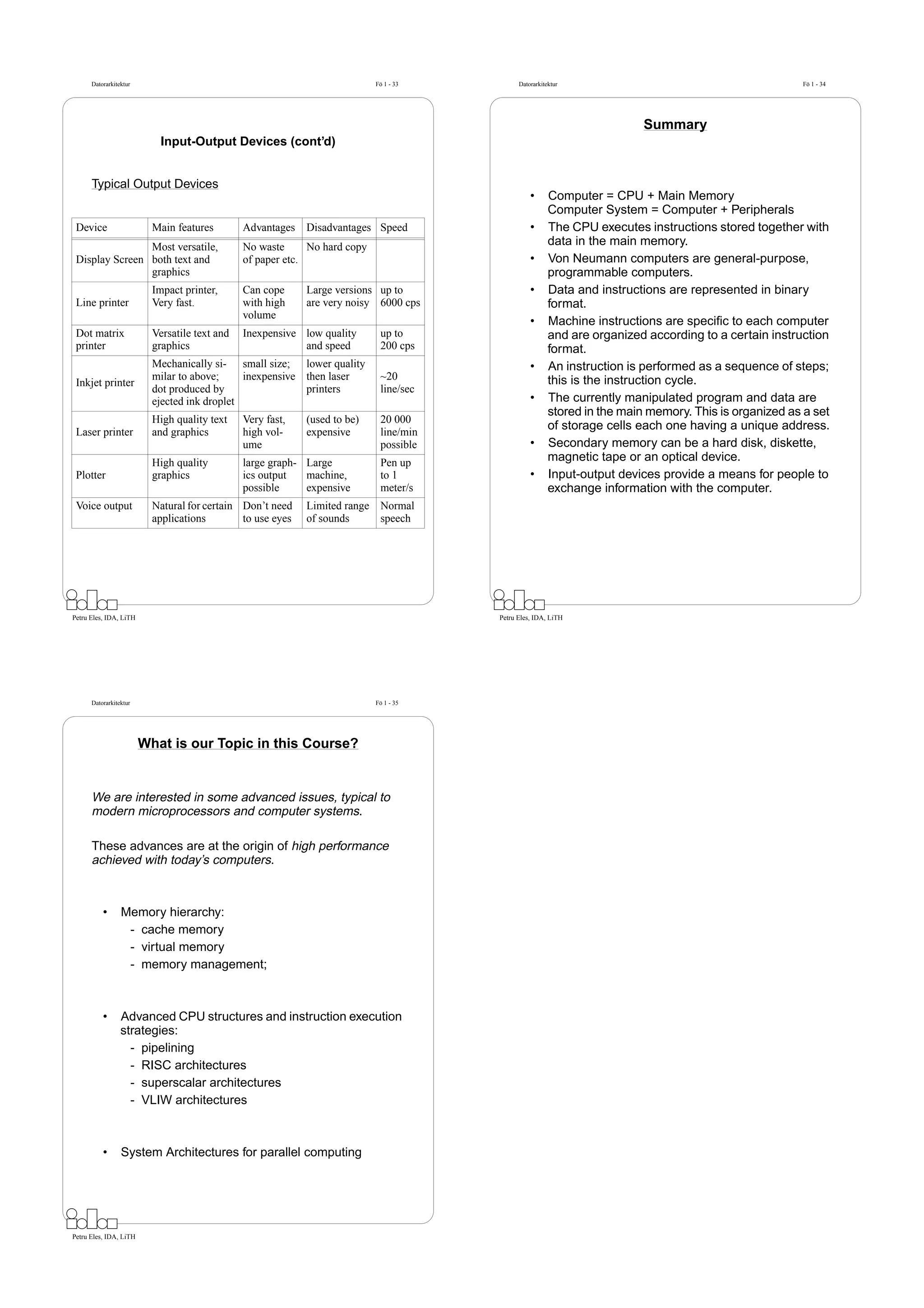 Datorarkitektur                                                       Fö 1 - 33         Datorarkitektur                                           Fö 1 - 34




                                                                                                                           Summary
                            Input-Output Devices (cont’d)


      Typical Output Devices
                                                                                                  •      Computer = CPU + Main Memory
                                                                                                         Computer System = Computer + Peripherals
 Device                   Main features        Advantages   Disadvantages Speed                   •      The CPU executes instructions stored together with
                Most versatile,                No waste      No hard copy                                data in the main memory.
 Display Screen both text and                  of paper etc.                                      •      Von Neumann computers are general-purpose,
                graphics                                                                                 programmable computers.
                          Impact printer,      Can cope     Large versions up to                  •      Data and instructions are represented in binary
 Line printer             Very fast.           with high    are very noisy 6000 cps                      format.
                                               volume
                                                                                                  •      Machine instructions are speciﬁc to each computer
 Dot matrix               Versatile text and   Inexpensive low quality       up to                       and are organized according to a certain instruction
 printer                  graphics                         and speed         200 cps                     format.
                          Mechanically si- small size; lower quality                              •      An instruction is performed as a sequence of steps;
                          milar to above;     inexpensive then laser         ~20                         this is the instruction cycle.
 Inkjet printer
                          dot produced by                 printers           line/sec
                          ejected ink droplet                                                     •      The currently manipulated program and data are
                                                                                                         stored in the main memory. This is organized as a set
                          High quality text    Very fast,   (used to be)     20 000
 Laser printer            and graphics         high vol-    expensive        line/min
                                                                                                         of storage cells each one having a unique address.
                                               ume                           possible             •      Secondary memory can be a hard disk, diskette,
                          High quality         large graph- Large            Pen up                      magnetic tape or an optical device.
 Plotter                  graphics             ics output   machine,         to 1                 •      Input-output devices provide a means for people to
                                               possible     expensive        meter/s                     exchange information with the computer.
 Voice output             Natural for certain Don’t need    Limited range    Normal
                          applications        to use eyes   of sounds        speech




Petru Eles, IDA, LiTH                                                                   Petru Eles, IDA, LiTH




      Datorarkitektur                                                       Fö 1 - 35




                        What is our Topic in this Course?


      We are interested in some advanced issues, typical to
      modern microprocessors and computer systems.

      These advances are at the origin of high performance
      achieved with today’s computers.



          •      Memory hierarchy:
                  - cache memory
                  - virtual memory
                  - memory management;



          •      Advanced CPU structures and instruction execution
                 strategies:
                   - pipelining
                   - RISC architectures
                   - superscalar architectures
                   - VLIW architectures



          •      System Architectures for parallel computing




Petru Eles, IDA, LiTH
 