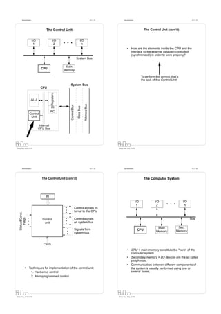 Datorarkitektur                                                                               Fö 1 - 21         Datorarkitektur                                                  Fö 1 - 22




                                     The Control Unit                                                                                            The Control Unit (cont’d)


                         I/O                 I/O                                 I/O
                          1                   2                                   n
                                                                                                                           •      How are the elements inside the CPU and the
                                                                                                                                  interface to the external datapath controlled
                                                                                                                                  (synchronized) in order to work properly?
                                                                          System Bus

                                                        Main
                                 CPU
                                                       Memory

                                                                                                                                               To perform this control, that’s
                                                                                                                                               the task of the Control Unit
                                                           System Bus
                                CPU
                                           Registers




                     ALU
                                                                                       Address Bus
                                                           Control Bus

                                                                            Data Bus




                                           IR
                                           PC
                   Control
                    Unit

                                Internal
                               CPU Bus




Petru Eles, IDA, LiTH                                                                                            Petru Eles, IDA, LiTH




       Datorarkitektur                                                                               Fö 1 - 23         Datorarkitektur                                                  Fö 1 - 24




                                 The Control Unit (cont’d)                                                                                       The Computer System




                                    IR
                                                                                                                                         I/O              I/O                    I/O
                                                                                                                                          1                2                      n
                                                                         Control signals in-
                                                                         ternal to the CPU
   Status&Cond.
       Flags




                                  Control                                Control signals                                                                                               Bus
                                   unit                                  on system bus
                                                                                                                                                            Main             Sec.
                                                                         Signals from                                                     CPU
                                                                                                                                                           Memory           Memory
                                                                         system bus


                                   Clock
                                                                                                                           •      CPU + main memory constitute the "core" of the
                                                                                                                                  computer system.
                                                                                                                           •      Secondary memory + I/O devices are the so called
                                                                                                                                  peripherals.
                                                                                                                           •      Communication between different components of
            •     Techniques for implementation of the control unit:                                                              the system is usually performed using one or
                   1. Hardwired control                                                                                           several buses.
                   2. Microprogrammed control




Petru Eles, IDA, LiTH                                                                                            Petru Eles, IDA, LiTH
 