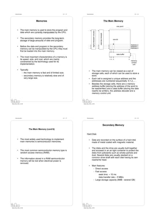 Datorarkitektur                                          Fö 1 - 25         Datorarkitektur                                                                      Fö 1 - 26




                                  Memories                                                                                              The Main Memory

                                                                                                                                                    one word

          •      The main memory is used to store the program and




                                                                                              memory address buffer
                 data which are currently manipulated by the CPU.




                                                                                                                      address decoder
          •      The secondary memory provides the long-term
                                                                                                                                               one bit
                 storage of large amounts of data and program.

                                                                                                                                                                  Address 2
          •      Before the data and program in the secondary                                                                                                     Address 1
                 memory can be manipulated by the CPU, they must                                                                                                  Address 0
                 ﬁrst be loaded into the main memory.
                                                                                                                                                    data buffer
          •      The most important characteristics of a memory is
                 its speed, size, and cost, which are mainly
                                                                                                                                                                  memory
                 constrained by the technology used for its                                                                                                       control
                 implementation.                                                                                                                                   unit


          •      Typically
                                                                                     •      The main memory can be viewed as a set of
                   - the main memory is fast and of limited size;                           storage cells, each of which can be used to store a
                   - secondary memory is relatively slow and of                             word.
                     very large size.                                                •      Each cell is assigned a unique address and the
                                                                                            addresses are numbered sequentially: 0,1,2,... .
                                                                                     •      Besides the storage cells, there are a memory
                                                                                            address buffer (storing the address of the word to
                                                                                            be read/written) and a data buffer (storing the data
                                                                                            read/to be written), the address decoder and a
                                                                                            memory control unit.



Petru Eles, IDA, LiTH                                                      Petru Eles, IDA, LiTH




      Datorarkitektur                                          Fö 1 - 27         Datorarkitektur                                                                      Fö 1 - 28




                                                                                                                                        Secondary Memory
                          The Main Memory (cont’d)

                                                                                 Hard Disk:

          •      The most widely used technology to implement                        •      Data are recorded on the surface of a hard disk
                 main memories is semiconductor memories.                                   made of metal coated with magnetic material.

                                                                                     •      The disks and the drive are usually built together
          •      The most common semiconductor memory type is                               and encased in an air tight container to protect the
                 random access memory (RAM).                                                disks from pollutants such as smoke particle and
                                                                                            dust. Several disks are usually stacked on a
          •      The information stored in a RAM semiconductor                              common drive shaft with each disk having its own
                 memory will be lost when electrical power is                               read/write head.
                 removed.
                                                                                     •      Main features:
                                                                                             - Direct access
                                                                                             - Fast access:
                                                                                                   seek time ≈ 10 ms
                                                                                                   data transfer rate ≈ 5 MB/s
                                                                                             - Large storage capacity (8MB - several GB)




Petru Eles, IDA, LiTH                                                      Petru Eles, IDA, LiTH
 