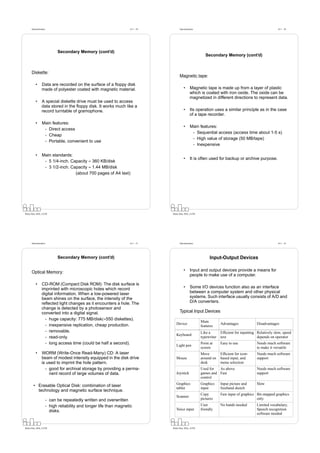 Datorarkitektur                                                 Fö 1 - 29         Datorarkitektur                                                    Fö 1 - 30




                              Secondary Memory (cont’d)
                                                                                                             Secondary Memory (cont’d)



      Diskette:
                                                                                        Magnetic tape:

          •      Data are recorded on the surface of a ﬂoppy disk
                 made of polyester coated with magnetic material.                           •      Magnetic tape is made up from a layer of plastic
                                                                                                   which is coated with iron oxide. The oxide can be
                                                                                                   magnetized in different directions to represent data.
          •      A special diskette drive must be used to access
                 data stored in the ﬂoppy disk. It works much like a
                 record turntable of gramophone.                                            •      Its operation uses a similar principle as in the case
                                                                                                   of a tape recorder.

          •      Main features:
                                                                                            •      Main features:
                  - Direct access
                                                                                                    - Sequential access (access time about 1-5 s)
                  - Cheap
                                                                                                    - High value of storage (50 MB/tape)
                  - Portable, convenient to use
                                                                                                    - Inexpensive

          •      Main standards:
                                                                                            •      It is often used for backup or archive purpose.
                  - 5 1/4-inch. Capacity ≈ 360 KB/disk
                  - 3 1/2-inch. Capacity ≈ 1.44 MB/disk
                                  (about 700 pages of A4 text)




Petru Eles, IDA, LiTH                                                             Petru Eles, IDA, LiTH




      Datorarkitektur                                                 Fö 1 - 31         Datorarkitektur                                                    Fö 1 - 32




                              Secondary Memory (cont’d)                                                         Input-Output Devices

      Optical Memory:                                                                       •      Input and output devices provide a means for
                                                                                                   people to make use of a computer.

          •      CD-ROM (Compact Disk ROM): The disk surface is
                 imprinted with microscopic holes which record                              •      Some I/O devices function also as an interface
                 digital information. When a low-powered laser                                     between a computer system and other physical
                 beam shines on the surface, the intensity of the                                  systems. Such interface usually consists of A/D and
                 reﬂected light changes as it encounters a hole. The                               D/A converters.
                 change is detected by a photosensor and
                 converted into a digital signal.                                       Typical Input Devices
                   - huge capacity: 775 MB/disk(≈550 diskettes).
                                                                                                          Main
                   - inexpensive replication, cheap production.                      Device                            Advantages             Disadvantages
                                                                                                          features
                   - removable.                                                                           Like a       Efﬁcient for inputting Relatively slow, speed
                                                                                     Keyboard
                   - read-only.                                                                           typewriter   text                   depends on operator
                   - long access time (could be half a second).                      Light pen
                                                                                                          Point at     Easy to use            Needs much software
                                                                                                          screen                              to make it versatile
          •      WORM (Write-Once Read-Many) CD: A laser                                                  Move         Efﬁcient for icon-     Needs much software
                 beam of modest intensity equipped in the disk drive                 Mouse                around on    based input, and       support
                 is used to imprint the hole pattern.                                                     desk         menu selection
                   - good for archival storage by providing a perma-                                      Used for  As above                  Needs much software
                     nent record of large volumes of data.                           Joystick             games and Fast                      support
                                                                                                          control
                                                                                     Graphics             Graphics     Input picture and      Slow
        • Erasable Optical Disk: combination of laser
                                                                                     tablet               input        freehand sketch
          technology and magnetic surface technique.
                                                                                                          Copy         Fast input of graphics Bit-mapped graphics
                                                                                     Scanner
                        - can be repeatedly written and overwritten                                       pictures                            only
                        - high reliability and longer life than magnetic                                  User         No hands needed        Limited vocabulary,
                          disks.                                                     Voice input          friendly                            Speech recognition
                                                                                                                                              software needed


Petru Eles, IDA, LiTH                                                             Petru Eles, IDA, LiTH
 