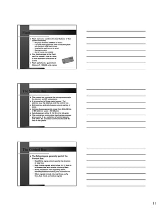 Flash
        Flash memories combine the best features of Non
        volatile memories.
        • Very high densities (256Mbits or more!)
        • Low cost (mass produced, used in everything from
          cell phones to USB flash drives)
        • Very fast (to read, but not to write)
        • Reprogrammable
        • And of course non volatile
        One disadvantage is that flash
        can’t be erased a byte at a time,
        it must be erased one sector at
        a time
        Flash parts have a guaranteed
        lifetime of ~100,000 write cycles




The System Bus
        The system bus connects the microprocessors to
        the memory and I/O subsystems
        It is comprised of three major busses: The
        address bus, the data bus, and the control bus
        Both address and data busses come in variety of
        sizes.
        Address busses generally range from 20 to 36 bits
        (1 MB address space – 64 GBytes)
        Data busses are either 8, 16, 32, or 64 bits wide
        The control bus on the other hand varies amongst
        processors. It is a collection of control signals
        with which the processor communicates with the
        rest of the system




The Control Bus
        The following are generally part of the
        Control Bus:
        • Read/Write signal, which specify the direction
          of data flow
        • Byte Enable signals, which allow 16, 32, and 64
          bit busses deal with smaller chunks of data
        • Some processors have signaling which
          identifies between memory and I/O addresses
        • Other signals include interrupt lines, parity
          lines, bus clock, and status signals




                                                             11
 