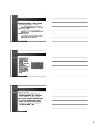 The Principle of Locality
        Locality of Reference is one of the most
        important properties of a program:
        • It is a widely held rule of thumb that 90% of
          execution time is spent in only 10% of the code
        Temporal Locality
        • If a location is referenced, there is a high
          likelihood that it will be referenced again in the
          near future (time)
        Spatial Locality
        • If you reference instruction or data at a certain
          location, there is a high likelihood that nearby
          addresses will also be referenced




Cache
        Cache is a small, fast
        memory which holds
        copies of recently
        accessed instruction
        and data
        Key to the performance
        of modern
        Microprocessors
        There could be up to two
        levels of cache, the
        picture to the right is
        Intel Pentium M, the
        large block to the left
        showing 2 MB of L2
        cache




Cache
        Taking advantage of the Principle of
        Locality, cache loads itself with contents
        of data which was recently accessed
        But this only addresses temporal locality!
        Therefore to take advantage of spatial
        locality as well, cache subsystems are
        designed to read anywhere between 16-
        128 bytes of data at a time.




                                                               3
 