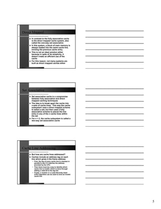 Direct Mapped
      In contrast to the fully associative cache
      is the direct mapped cache system, also
      called the one-way set associative
      In this system, a block of main memory is
      always loaded into the same cache line,
      evicting the previous cache entry
      This is not an ideal solution either
      because in spite of its simplicity, it
      doesn’t make an efficient use of the
      cache
      For this reason, not many systems are
      built as direct mapped caches either




Set Associative
      Set associative cache is a compromise
      between fully associative and direct
      mapped caching techniques
      The idea is to break apart the cache into
      n-sets of cache lines. This way the cache
      subsystem uses a direct mapped scheme
      to select a set, but then uses a fully
      associative scheme to places the line
      entry in any of the n cache lines within
      the set
      For n = 2, the cache subsystem is called a
      two-way set associative cache




Cache Line Addressing
      But how are cache lines addressed?
      Caches include an address tag on each
      line which gives it the frame address
      • First, the tag of every cache line is checked in
        parallel to see if it matches the address
        provided by the CPU
      • Then there must be a way to identify which
        cache line is invalid, which is done through
        adding a valid bit to the tag line
      • Finally, a random or a Least Recently Used
        (LRU) algorithm can be used to evict an invalid
        cache line




                                                           5
 