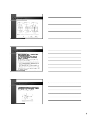 Cache example




                 Tag                 Index      Offset




Cache Operation
     Most of the time the cache is busy filling cache
     lines (reading from memory)
     But the processor doesn’t write a cache line
     which can be up to 128 bytes - it only writes
     between 1 and 8 bytes
     Therefore it must perform a read-modify-write
     sequence on the cache line
     Also, the cache uses one of two write operations:
      • Write-through, where data is updated both on the
        cache and in the main memory
      • Write-back, where data is written to the cache, and
        updated in the main memory only when the cache
        line is replaced
     Cache coherency – a very important subject! TBD
     in a separate lecture…




Memory Technologies
     There are basically two different memory
     technologies used to store data in RAM:
     Static RAM and Dynamic RAM




                                                              6
 