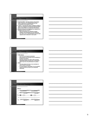 Memory Timing
     Command Rate - the delay between Chip Select
     (CS), or when an IC is selected and the time
     commands can be issued to the IC
     Latency - The time from when a request is made to
     when it is answered; the total time required before
     data can be written to or read from the memory.
     Memory timing can be displayed as a sequence of
     numbers such as 2-3-2-6-T1
     • While all parameters are important to system
       reliability, some parameters are more significant:
     • This refers to the CL-tRCD-tRP-tRAS-Command Rate
       sequence and is measured in clock cycles




Memory Timing
     CAS Latency
     • One of the most important parameters
     • Delay between the CAS signal and the availability of
       the data on the DQ pin
     • Specially important since data is often accessed
       sequentially (within the same row), so CAS timing
       plays a key role in the performance of a system
     tRCD
     • The delay between the time a row is activated, to
       when a column is activated
     • For most situations (sequential), it is not a problem,
       however becomes an issue for non-sequential
       addressing




Basic DRAM Timing




                                                                9
 
