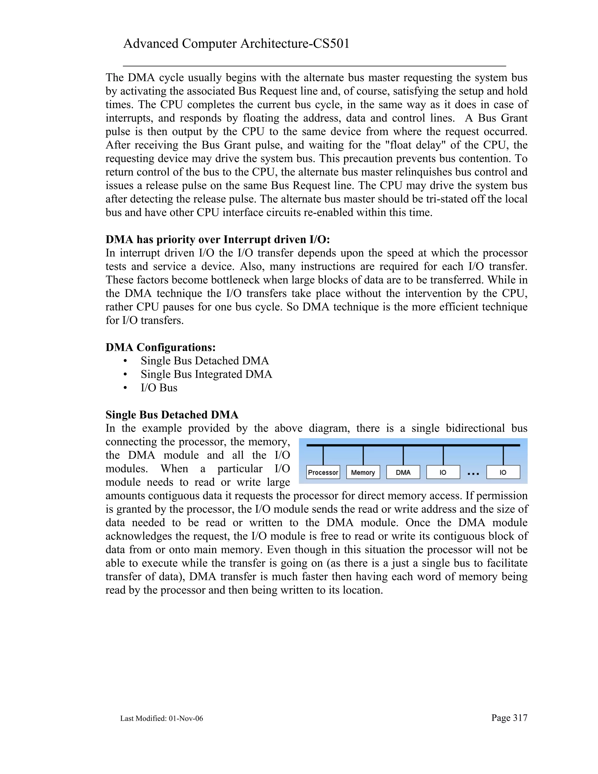 Advanced Computer Architecture-CS501
________________________________________________________
Last Modified: 01-Nov-06 Page 317
The DMA cycle usually begins with the alternate bus master requesting the system bus
by activating the associated Bus Request line and, of course, satisfying the setup and hold
times. The CPU completes the current bus cycle, in the same way as it does in case of
interrupts, and responds by floating the address, data and control lines. A Bus Grant
pulse is then output by the CPU to the same device from where the request occurred.
After receiving the Bus Grant pulse, and waiting for the "float delay" of the CPU, the
requesting device may drive the system bus. This precaution prevents bus contention. To
return control of the bus to the CPU, the alternate bus master relinquishes bus control and
issues a release pulse on the same Bus Request line. The CPU may drive the system bus
after detecting the release pulse. The alternate bus master should be tri-stated off the local
bus and have other CPU interface circuits re-enabled within this time.
DMA has priority over Interrupt driven I/O:
In interrupt driven I/O the I/O transfer depends upon the speed at which the processor
tests and service a device. Also, many instructions are required for each I/O transfer.
These factors become bottleneck when large blocks of data are to be transferred. While in
the DMA technique the I/O transfers take place without the intervention by the CPU,
rather CPU pauses for one bus cycle. So DMA technique is the more efficient technique
for I/O transfers.
DMA Configurations:
• Single Bus Detached DMA
• Single Bus Integrated DMA
• I/O Bus
Single Bus Detached DMA
In the example provided by the above diagram, there is a single bidirectional bus
connecting the processor, the memory,
the DMA module and all the I/O
modules. When a particular I/O
module needs to read or write large
amounts contiguous data it requests the processor for direct memory access. If permission
is granted by the processor, the I/O module sends the read or write address and the size of
data needed to be read or written to the DMA module. Once the DMA module
acknowledges the request, the I/O module is free to read or write its contiguous block of
data from or onto main memory. Even though in this situation the processor will not be
able to execute while the transfer is going on (as there is a just a single bus to facilitate
transfer of data), DMA transfer is much faster then having each word of memory being
read by the processor and then being written to its location.
 