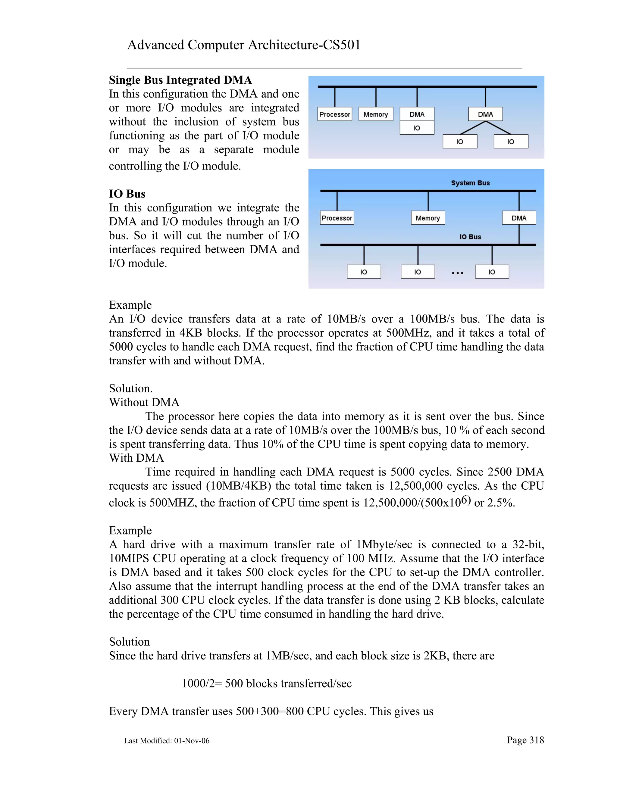 Advanced Computer Architecture-CS501
________________________________________________________
Last Modified: 01-Nov-06 Page 318
Single Bus Integrated DMA
In this configuration the DMA and one
or more I/O modules are integrated
without the inclusion of system bus
functioning as the part of I/O module
or may be as a separate module
controlling the I/O module.
IO Bus
In this configuration we integrate the
DMA and I/O modules through an I/O
bus. So it will cut the number of I/O
interfaces required between DMA and
I/O module.
Example
An I/O device transfers data at a rate of 10MB/s over a 100MB/s bus. The data is
transferred in 4KB blocks. If the processor operates at 500MHz, and it takes a total of
5000 cycles to handle each DMA request, find the fraction of CPU time handling the data
transfer with and without DMA.
Solution.
Without DMA
The processor here copies the data into memory as it is sent over the bus. Since
the I/O device sends data at a rate of 10MB/s over the 100MB/s bus, 10 % of each second
is spent transferring data. Thus 10% of the CPU time is spent copying data to memory.
With DMA
Time required in handling each DMA request is 5000 cycles. Since 2500 DMA
requests are issued (10MB/4KB) the total time taken is 12,500,000 cycles. As the CPU
clock is 500MHZ, the fraction of CPU time spent is 12,500,000/(500x106) or 2.5%.
Example
A hard drive with a maximum transfer rate of 1Mbyte/sec is connected to a 32-bit,
10MIPS CPU operating at a clock frequency of 100 MHz. Assume that the I/O interface
is DMA based and it takes 500 clock cycles for the CPU to set-up the DMA controller.
Also assume that the interrupt handling process at the end of the DMA transfer takes an
additional 300 CPU clock cycles. If the data transfer is done using 2 KB blocks, calculate
the percentage of the CPU time consumed in handling the hard drive.
Solution
Since the hard drive transfers at 1MB/sec, and each block size is 2KB, there are
1000/2= 500 blocks transferred/sec
Every DMA transfer uses 500+300=800 CPU cycles. This gives us
 