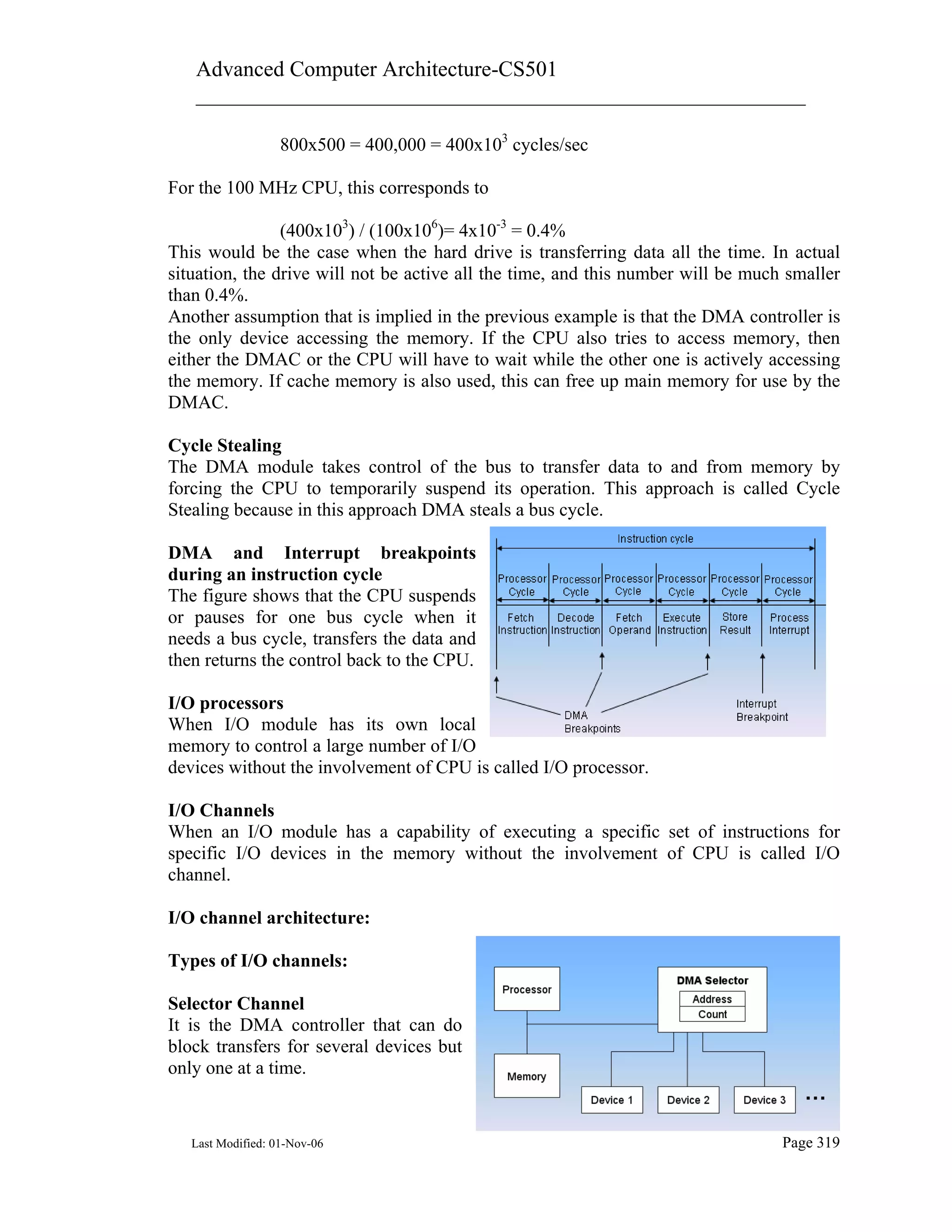 Advanced Computer Architecture-CS501
________________________________________________________
Last Modified: 01-Nov-06 Page 319
800x500 = 400,000 = 400x103
cycles/sec
For the 100 MHz CPU, this corresponds to
(400x103
) / (100x106
)= 4x10-3
= 0.4%
This would be the case when the hard drive is transferring data all the time. In actual
situation, the drive will not be active all the time, and this number will be much smaller
than 0.4%.
Another assumption that is implied in the previous example is that the DMA controller is
the only device accessing the memory. If the CPU also tries to access memory, then
either the DMAC or the CPU will have to wait while the other one is actively accessing
the memory. If cache memory is also used, this can free up main memory for use by the
DMAC.
Cycle Stealing
The DMA module takes control of the bus to transfer data to and from memory by
forcing the CPU to temporarily suspend its operation. This approach is called Cycle
Stealing because in this approach DMA steals a bus cycle.
DMA and Interrupt breakpoints
during an instruction cycle
The figure shows that the CPU suspends
or pauses for one bus cycle when it
needs a bus cycle, transfers the data and
then returns the control back to the CPU.
I/O processors
When I/O module has its own local
memory to control a large number of I/O
devices without the involvement of CPU is called I/O processor.
I/O Channels
When an I/O module has a capability of executing a specific set of instructions for
specific I/O devices in the memory without the involvement of CPU is called I/O
channel.
I/O channel architecture:
Types of I/O channels:
Selector Channel
It is the DMA controller that can do
block transfers for several devices but
only one at a time.
 