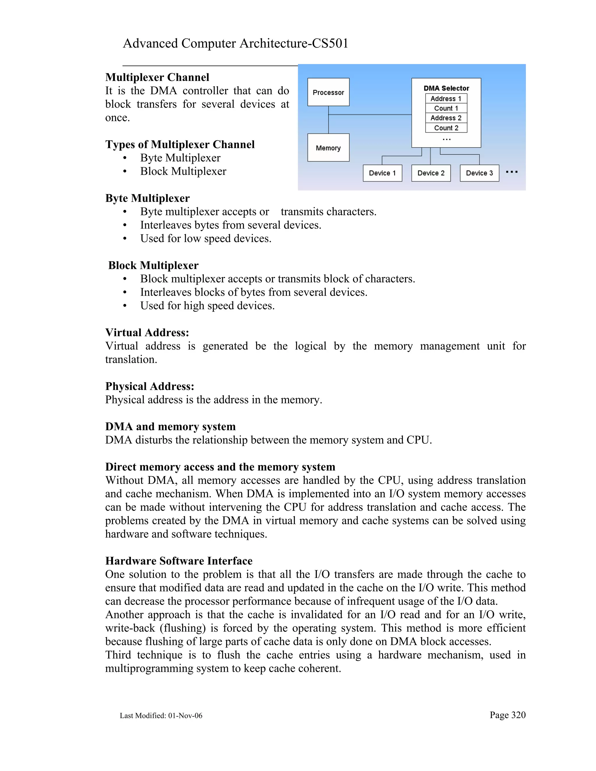 Advanced Computer Architecture-CS501
________________________________________________________
Last Modified: 01-Nov-06 Page 320
Multiplexer Channel
It is the DMA controller that can do
block transfers for several devices at
once.
Types of Multiplexer Channel
• Byte Multiplexer
• Block Multiplexer
Byte Multiplexer
• Byte multiplexer accepts or transmits characters.
• Interleaves bytes from several devices.
• Used for low speed devices.
Block Multiplexer
• Block multiplexer accepts or transmits block of characters.
• Interleaves blocks of bytes from several devices.
• Used for high speed devices.
Virtual Address:
Virtual address is generated be the logical by the memory management unit for
translation.
Physical Address:
Physical address is the address in the memory.
DMA and memory system
DMA disturbs the relationship between the memory system and CPU.
Direct memory access and the memory system
Without DMA, all memory accesses are handled by the CPU, using address translation
and cache mechanism. When DMA is implemented into an I/O system memory accesses
can be made without intervening the CPU for address translation and cache access. The
problems created by the DMA in virtual memory and cache systems can be solved using
hardware and software techniques.
Hardware Software Interface
One solution to the problem is that all the I/O transfers are made through the cache to
ensure that modified data are read and updated in the cache on the I/O write. This method
can decrease the processor performance because of infrequent usage of the I/O data.
Another approach is that the cache is invalidated for an I/O read and for an I/O write,
write-back (flushing) is forced by the operating system. This method is more efficient
because flushing of large parts of cache data is only done on DMA block accesses.
Third technique is to flush the cache entries using a hardware mechanism, used in
multiprogramming system to keep cache coherent.
 