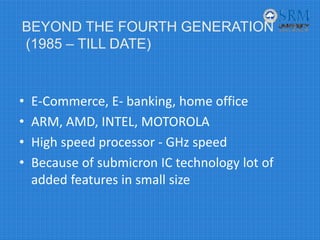 • E‐Commerce, E‐ banking, home office
• ARM, AMD, INTEL, MOTOROLA
• High speed processor ‐ GHz speed
• Because of submicron IC technology lot of 
added features in small size
BEYOND THE FOURTH GENERATION
(1985 – TILL DATE)
 