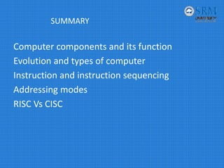 SUMMARY
Computer components and its function
Evolution and types of computer
Instruction and instruction sequencing
Addressing modes
RISC Vs CISC
 