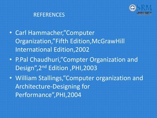 REFERENCES
• Carl Hammacher,”Computer 
Organization,”Fifth Edition,McGrawHill 
International Edition,2002
• P.Pal Chaudhuri,”Compter Organization and 
Design”,2nd Edition ,PHI,2003
• William Stallings,”Computer organization and 
Architecture‐Designing for 
Performance”,PHI,2004
 