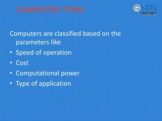 COMPUTER TYPES
Computers are classified based on the 
parameters like
• Speed of operation
• Cost
• Computational power
• Type of application
 