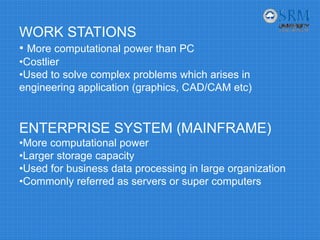 WORK STATIONS
• More computational power than PC
•Costlier
•Used to solve complex problems which arises in
engineering application (graphics, CAD/CAM etc)
ENTERPRISE SYSTEM (MAINFRAME)
•More computational power
•Larger storage capacity
•Used for business data processing in large organization
•Commonly referred as servers or super computers
 
