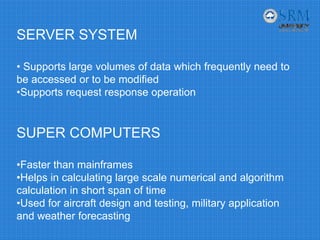 SERVER SYSTEM
• Supports large volumes of data which frequently need to
be accessed or to be modified
•Supports request response operation
SUPER COMPUTERS
•Faster than mainframes
•Helps in calculating large scale numerical and algorithm
calculation in short span of time
•Used for aircraft design and testing, military application
and weather forecasting
 