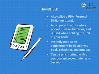 HANDHELD
• Also called a PDA (Personal 
Digital Assistant).
• A computer that fits into a 
pocket, runs on batteries, and 
is used while holding the unit 
in your hand.
• Typically used as an 
appointment book, address 
book, calculator, and notepad.
• Can be synchronized with a 
personal microcomputer as a 
backup.
 