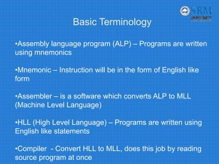 Basic Terminology
•Assembly language program (ALP) – Programs are written
using mnemonics
•Mnemonic – Instruction will be in the form of English like
form
•Assembler – is a software which converts ALP to MLL
(Machine Level Language)
•HLL (High Level Language) – Programs are written using
English like statements
•Compiler - Convert HLL to MLL, does this job by reading
source program at once
 