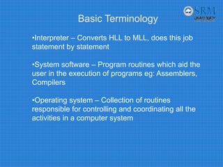 Basic Terminology
•Interpreter – Converts HLL to MLL, does this job
statement by statement
•System software – Program routines which aid the
user in the execution of programs eg: Assemblers,
Compilers
•Operating system – Collection of routines
responsible for controlling and coordinating all the
activities in a computer system
 