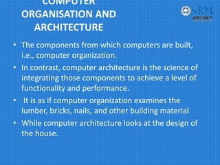 COMPUTER 
ORGANISATION AND 
ARCHITECTURE
• The components from which computers are built, 
i.e., computer organization. 
• In contrast, computer architecture is the science of 
integrating those components to achieve a level of 
functionality and performance.
• It is as if computer organization examines the 
lumber, bricks, nails, and other building material
• While computer architecture looks at the design of 
the house.
 