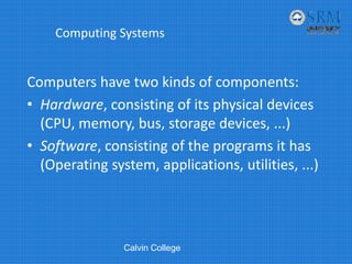 Computing Systems
Computers have two kinds of components:
• Hardware, consisting of its physical devices 
(CPU, memory, bus, storage devices, ...)
• Software, consisting of the programs it has 
(Operating system, applications, utilities, ...)
Calvin College
 