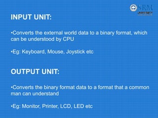 INPUT UNIT:
•Converts the external world data to a binary format, which
can be understood by CPU
•Eg: Keyboard, Mouse, Joystick etc
OUTPUT UNIT:
•Converts the binary format data to a format that a common
man can understand
•Eg: Monitor, Printer, LCD, LED etc
 
