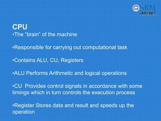 CPU
•The “brain” of the machine
•Responsible for carrying out computational task
•Contains ALU, CU, Registers
•ALU Performs Arithmetic and logical operations
•CU Provides control signals in accordance with some
timings which in turn controls the execution process
•Register Stores data and result and speeds up the
operation
 
