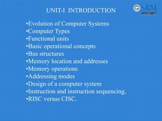 UNIT-I INTRODUCTION
•Evolution of Computer Systems
•Computer Types
•Functional units
•Basic operational concepts
•Bus structures
•Memory location and addresses
•Memory operations
•Addressing modes
•Design of a computer system
•Instruction and instruction sequencing,
•RISC versus CISC.
 