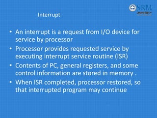 Interrupt
• An interrupt is a request from I/O device for 
service by processor
• Processor provides requested service by 
executing interrupt service routine (ISR)
• Contents of PC, general registers, and some 
control information are stored in memory .
• When ISR completed, processor restored, so 
that interrupted program may continue 
 