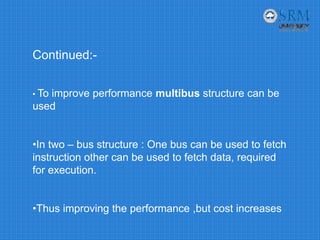 Continued:-
• To improve performance multibus structure can be
used
•In two – bus structure : One bus can be used to fetch
instruction other can be used to fetch data, required
for execution.
•Thus improving the performance ,but cost increases
 